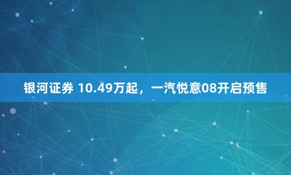银河证券 10.49万起，一汽悦意08开启预售