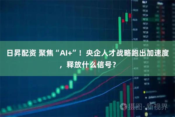 日昇配资 聚焦“AI+”！央企人才战略跑出加速度，释放什么信号？