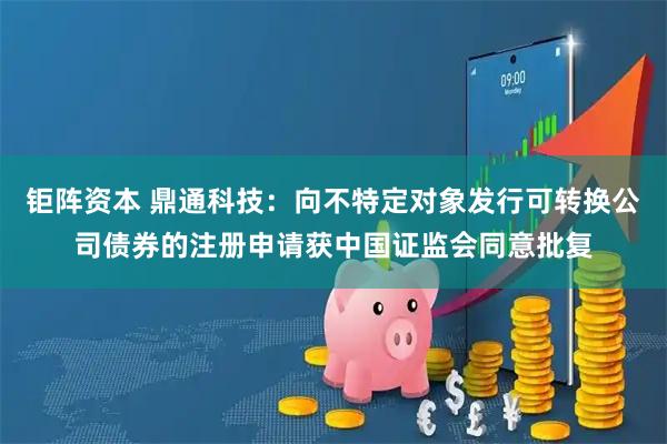 钜阵资本 鼎通科技：向不特定对象发行可转换公司债券的注册申请获中国证监会同意批复