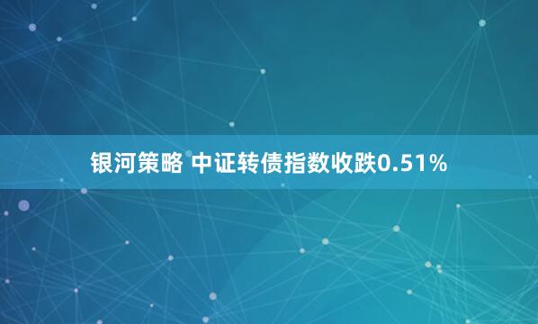 银河策略 中证转债指数收跌0.51%