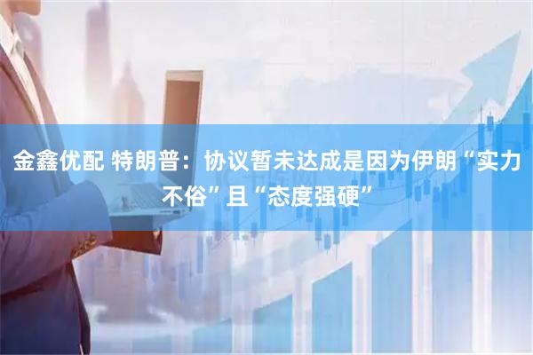 金鑫优配 特朗普：协议暂未达成是因为伊朗“实力不俗”且“态度强硬”