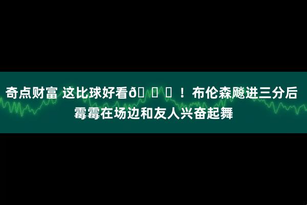 奇点财富 这比球好看😍！布伦森飚进三分后 霉霉在场边和友人兴奋起舞