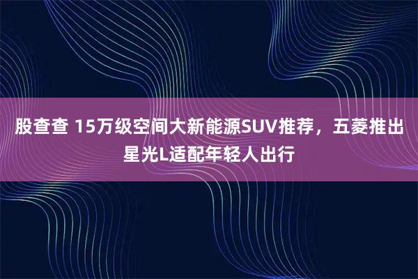 股查查 15万级空间大新能源SUV推荐，五菱推出星光L适配年轻人出行