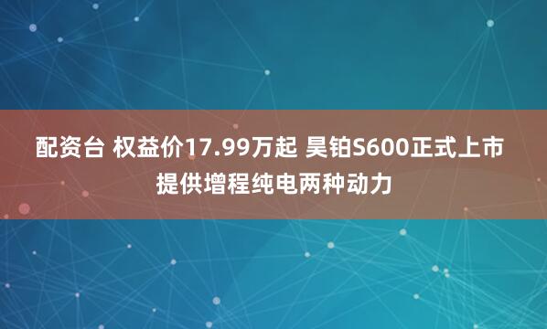 配资台 权益价17.99万起 昊铂S600正式上市 提供增程纯电两种动力