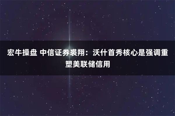 宏牛操盘 中信证券裘翔：沃什首秀核心是强调重塑美联储信用