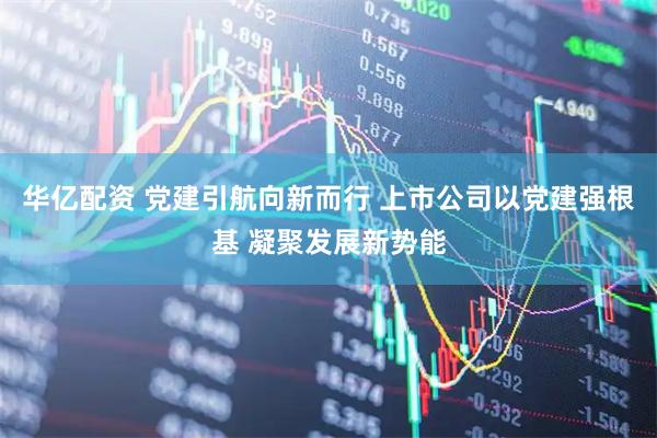 华亿配资 党建引航向新而行 上市公司以党建强根基 凝聚发展新势能