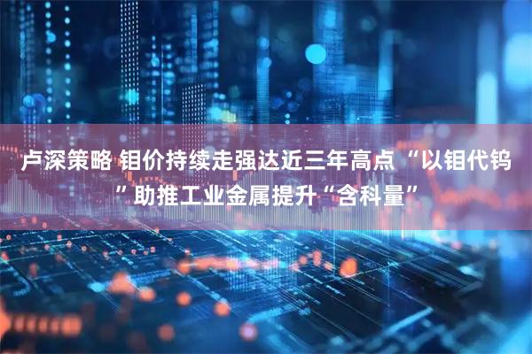 卢深策略 钼价持续走强达近三年高点 “以钼代钨”助推工业金属提升“含科量”
