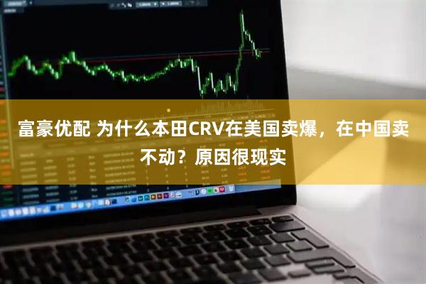 富豪优配 为什么本田CRV在美国卖爆，在中国卖不动？原因很现实
