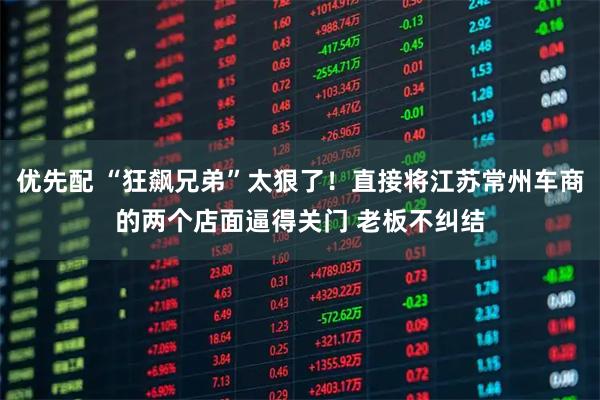优先配 “狂飙兄弟”太狠了！直接将江苏常州车商的两个店面逼得关门 老板不纠结