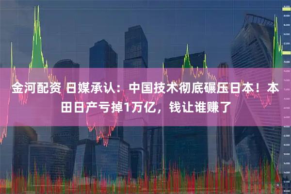 金河配资 日媒承认：中国技术彻底碾压日本！本田日产亏掉1万亿，钱让谁赚了