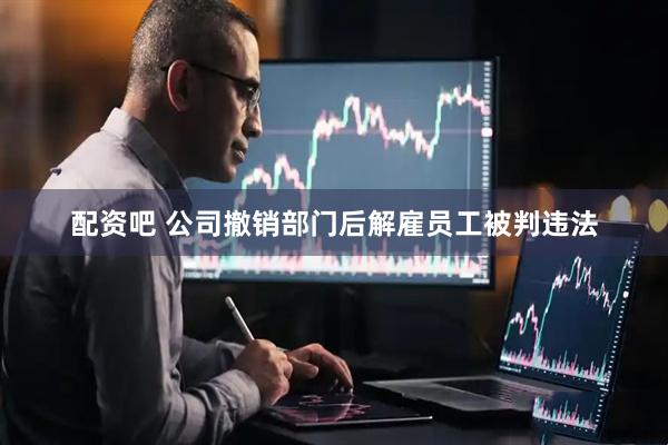 配资吧 公司撤销部门后解雇员工被判违法