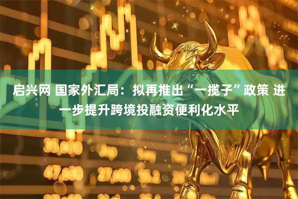 启兴网 国家外汇局：拟再推出“一揽子”政策 进一步提升跨境投融资便利化水平