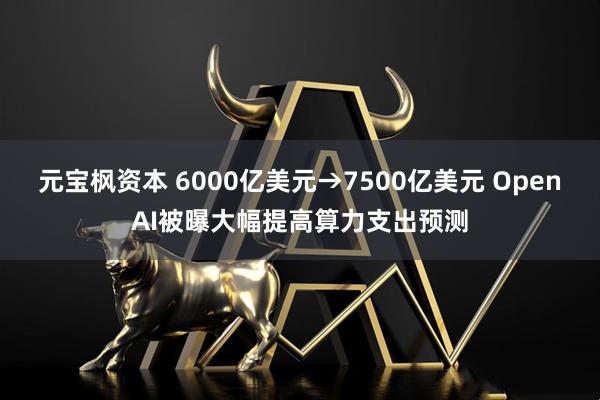 元宝枫资本 6000亿美元→7500亿美元 OpenAI被曝大幅提高算力支出预测