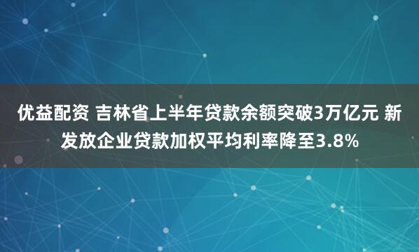 优益配资 吉林省上半年贷款余额突破3万亿元 新发放企业贷款加权平均利率降至3.8%