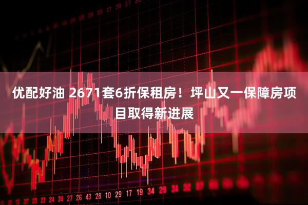 优配好油 2671套6折保租房！坪山又一保障房项目取得新进展