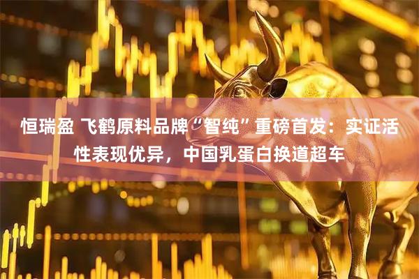 恒瑞盈 飞鹤原料品牌“智纯”重磅首发：实证活性表现优异，中国乳蛋白换道超车